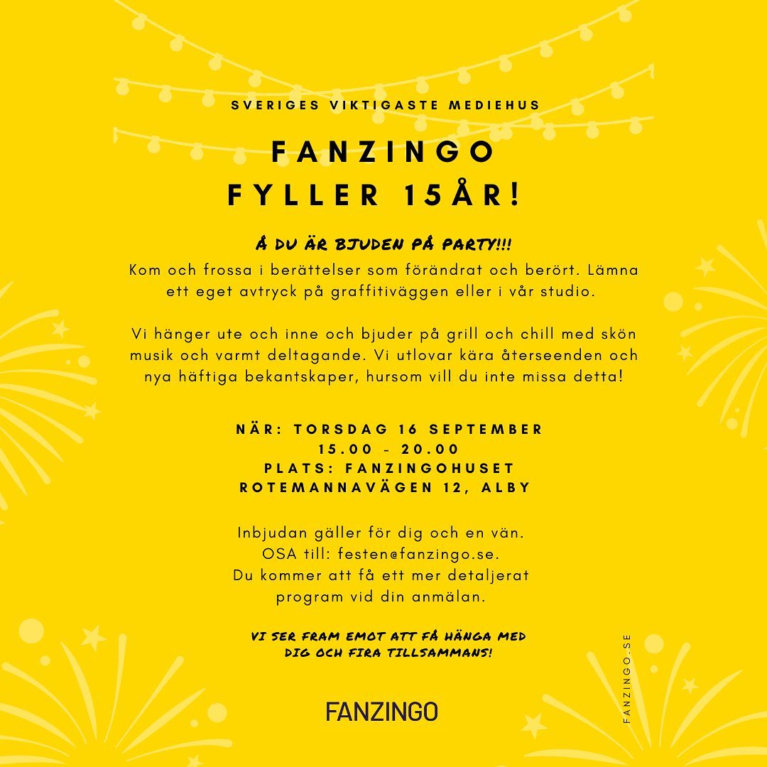 FANZINGOFESTEN 16 SEPTEMBER

Kom och fira Sveriges viktigaste mediehus som fyller 15 år!

Vi bjuder på tilltugg, grill, livemusik, release av tidningen SHOO och sneak peak på nya rapporten Nyhetskoden, utställningar och öppen scen med berättelser som förändrar och berör, samt möjlighet att själv lämna avtryck i musikstudion eller på grafittiväggen. 🥂

OSA till festen@fanzingo.se 
Inbjudan gäller dig och en vän.

Programmet för dagen hittar du på andra bilden