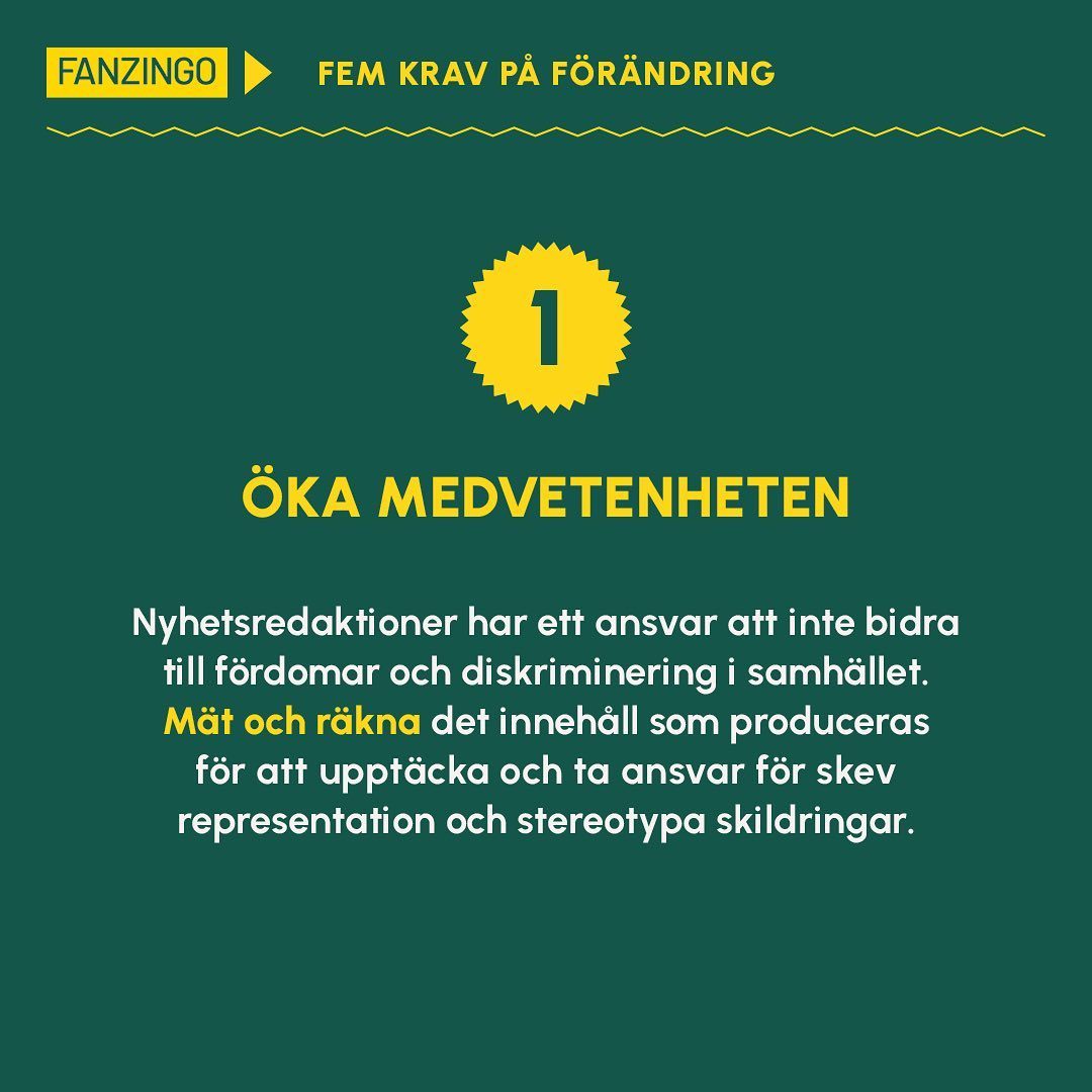 5 KRAV PÅ FÖRÄNDRING 
 
Fanzingos rapport Nyhetskoden belyser problematiska mönster med hur svensk nyhetsmedia idag verkar. 

I rapporten följer också 5 krav på förändring som nyhetsredaktionerna ska kunna använda som verktyg för att bättre spegla verkligheten 

1️⃣ Öka medvetenheten - räkna själva och mät innehållet, få kunskap om hur media bidrar till diskriminering i samhället.

2️⃣ Förnya vad som är nyheter - bryt mönster och leta efter andra berättelser än de som följer den vanliga dramaturgin.

3️⃣ Bredda vem som får tala - tala med personer som berörs, inte bara politiker eller experter. Tala med istället för om!

4️⃣ Arbeta med konstruktivitet - ge lösningar på problem, sätt statistik i ett sammanhang över tid, jobba med nyfikenhet och nyans istället för alarmism. 

5️⃣ Ha fler perspektiv i journalistkåren - anställ personer med olika bakgrunder, erfarenheter och kompetenser för att få andra perspektiv och infallsvinklar.